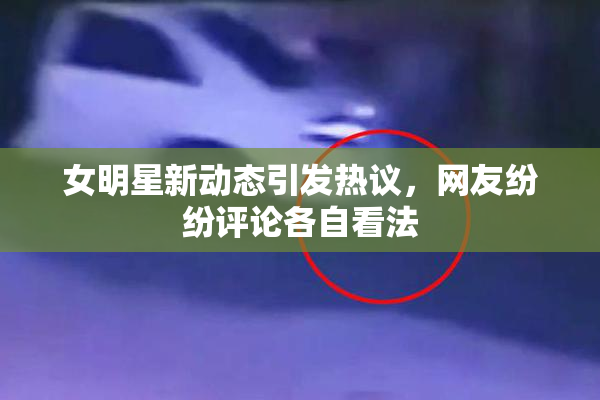 女明星新动态引发热议，网友纷纷评论各自看法