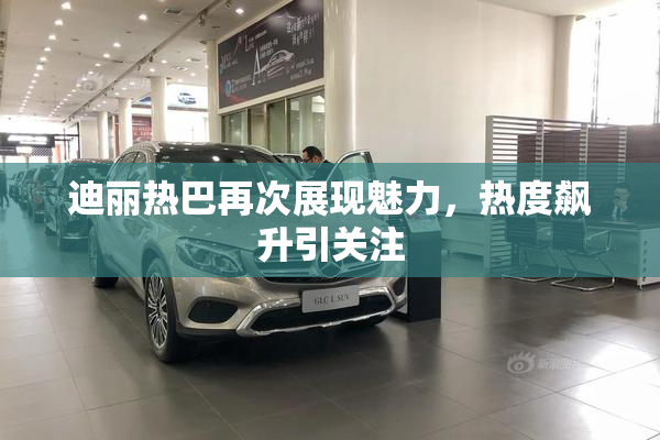 迪丽热巴再次展现魅力，热度飙升引关注