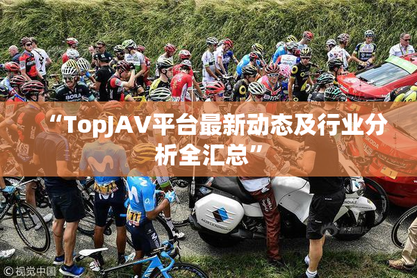 “TopJAV平台最新动态及行业分析全汇总”