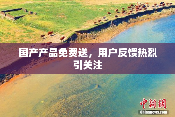 国产产品免费送，用户反馈热烈引关注