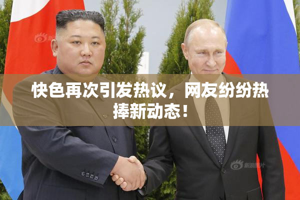 快色再次引发热议，网友纷纷热捧新动态！
