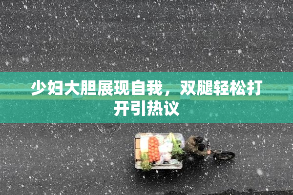 少妇大胆展现自我，双腿轻松打开引热议