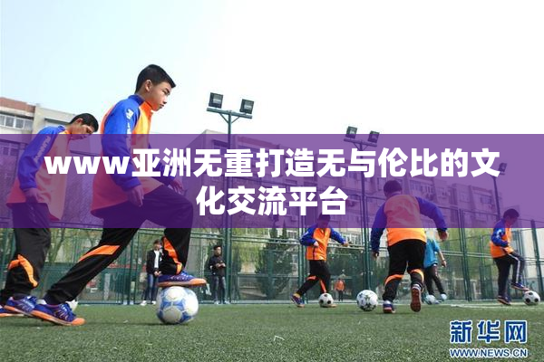 www亚洲无重打造无与伦比的文化交流平台