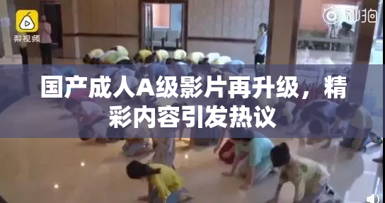 国产成人A级影片再升级，精彩内容引发热议