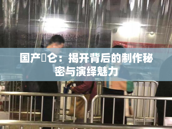 国产婬仑：揭开背后的制作秘密与演绎魅力