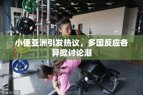 小便亚洲引发热议，多国反应各异掀讨论潮
