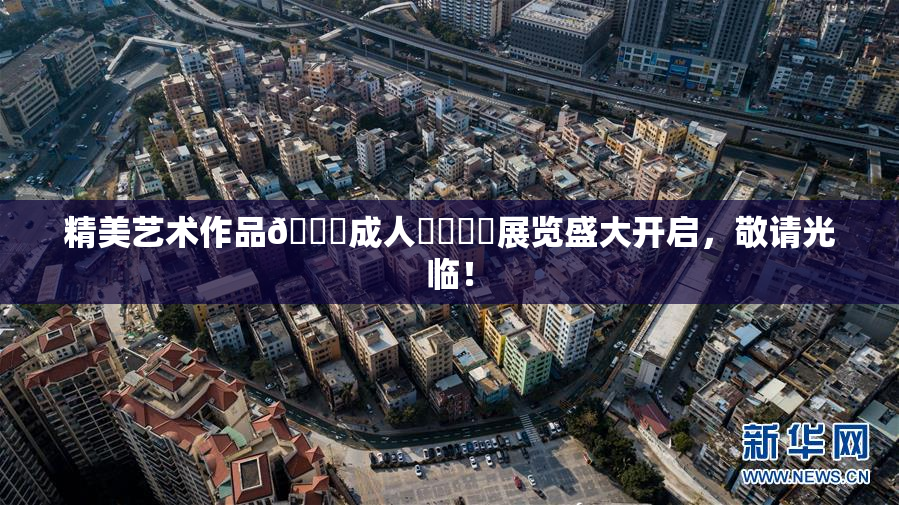 精美艺术作品🔞成人❌‌❌‌展览盛大开启，敬请光临！