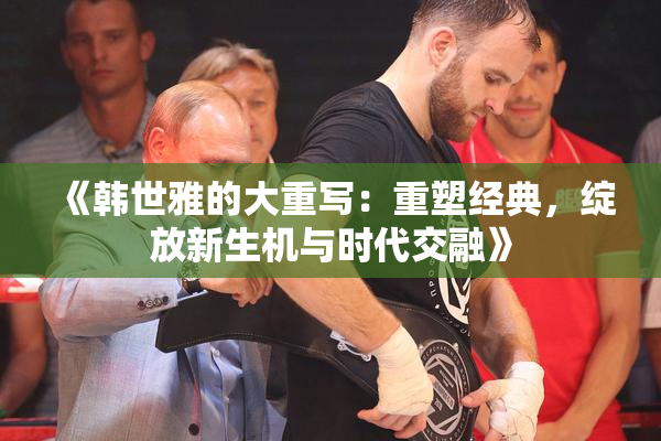 《韩世雅的大重写：重塑经典，绽放新生机与时代交融》