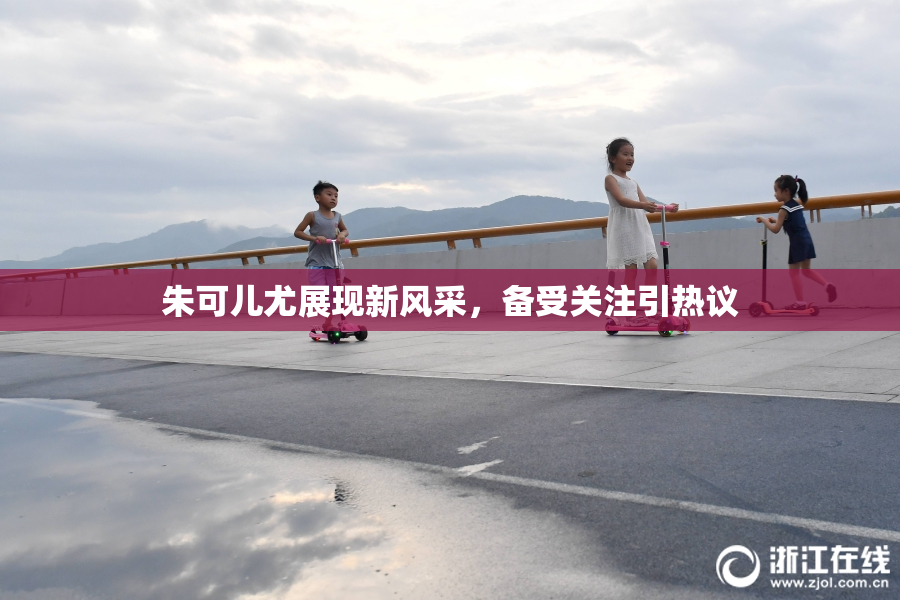 朱可儿尤展现新风采，备受关注引热议