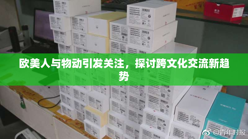 欧美人与物动引发关注，探讨跨文化交流新趋势