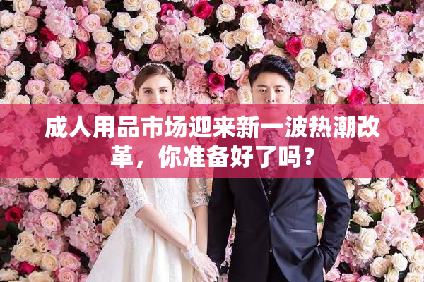成人用品市场迎来新一波热潮改革，你准备好了吗？