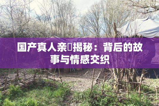 国产真人亲妺揭秘：背后的故事与情感交织