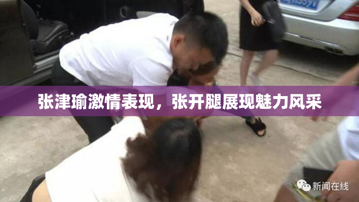 张津瑜激情表现，张开腿展现魅力风采