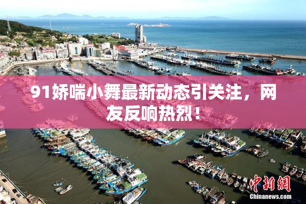 91娇喘小舞最新动态引关注，网友反响热烈！