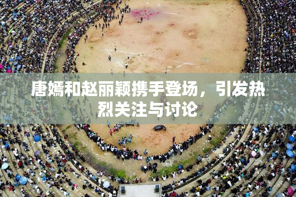 唐嫣和赵丽颖携手登场，引发热烈关注与讨论