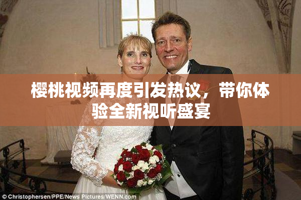 樱桃视频再度引发热议，带你体验全新视听盛宴