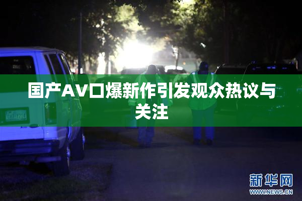 国产AV口爆新作引发观众热议与关注