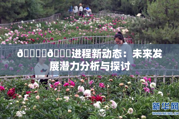 🔞‌🍌进程新动态：未来发展潜力分析与探讨