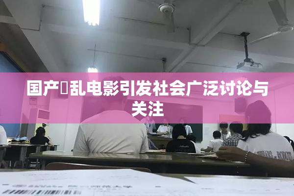 国产婬乱电影引发社会广泛讨论与关注