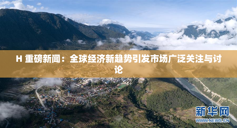 H 重磅新闻：全球经济新趋势引发市场广泛关注与讨论