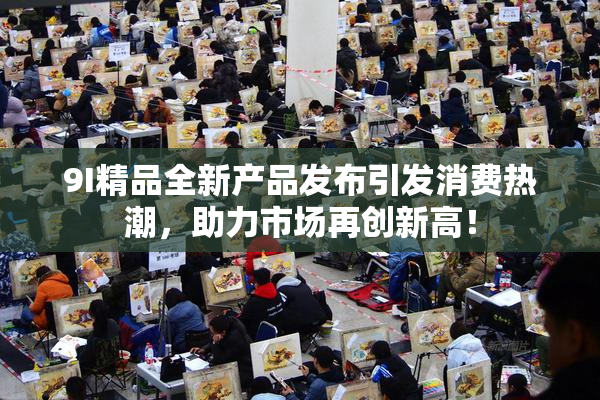 9I精品全新产品发布引发消费热潮，助力市场再创新高！