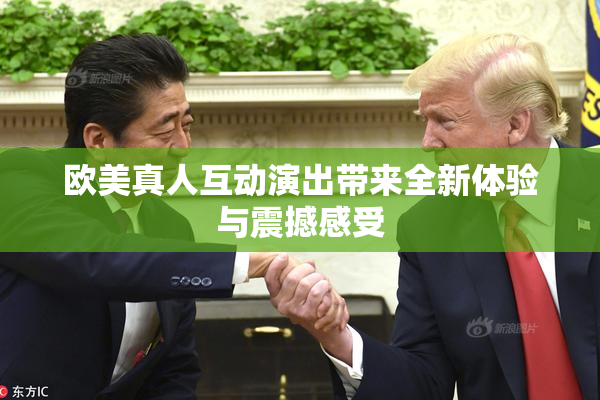 欧美真人互动演出带来全新体验与震撼感受