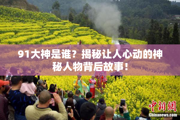 91大神是谁？揭秘让人心动的神秘人物背后故事！