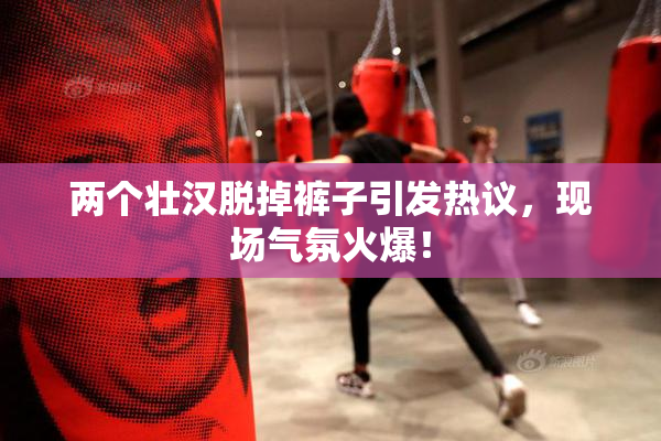 两个壮汉脱掉裤子引发热议，现场气氛火爆！