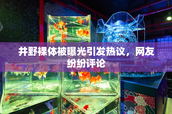 井野裸体被曝光引发热议，网友纷纷评论