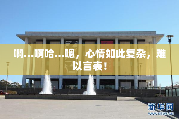 啊…啊哈…嗯，心情如此复杂，难以言表！