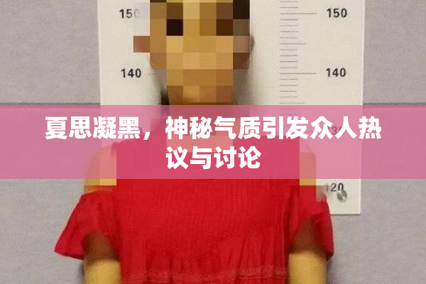 夏思凝黑，神秘气质引发众人热议与讨论