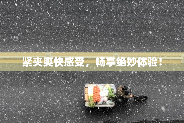 紧夹爽快感受，畅享绝妙体验！