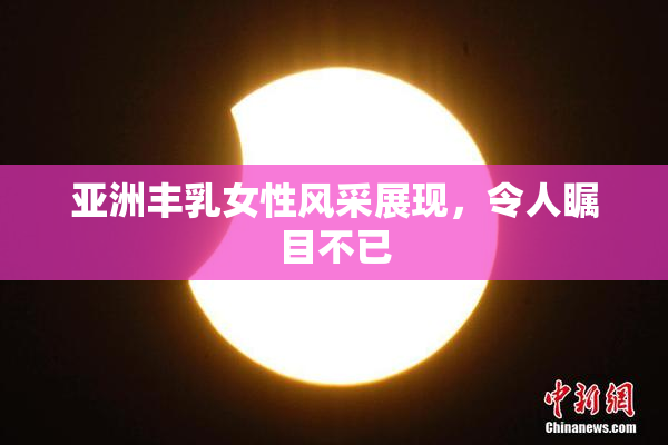 亚洲丰乳女性风采展现，令人瞩目不已