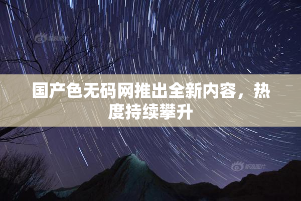国产色无码网推出全新内容，热度持续攀升
