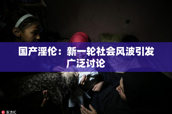国产淫伦：新一轮社会风波引发广泛讨论