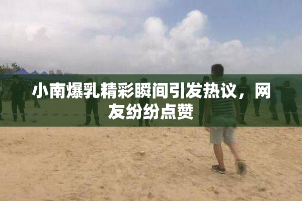 小南爆乳精彩瞬间引发热议，网友纷纷点赞