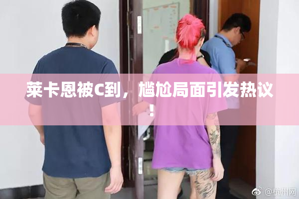 莱卡恩被C到，尴尬局面引发热议！