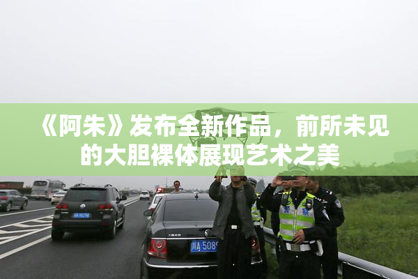 《阿朱》发布全新作品，前所未见的大胆裸体展现艺术之美