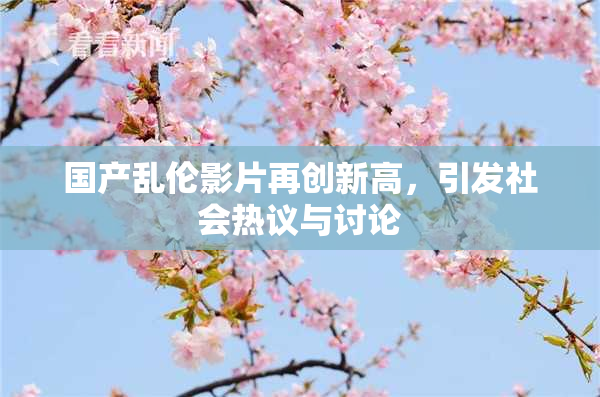 国产乱伦影片再创新高，引发社会热议与讨论
