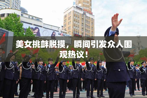 美女挑衅脱摸，瞬间引发众人围观热议！