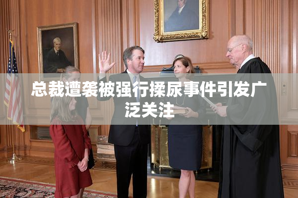 总裁遭袭被强行揉尿事件引发广泛关注