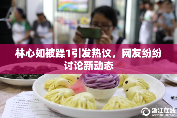 林心如被躁1引发热议，网友纷纷讨论新动态