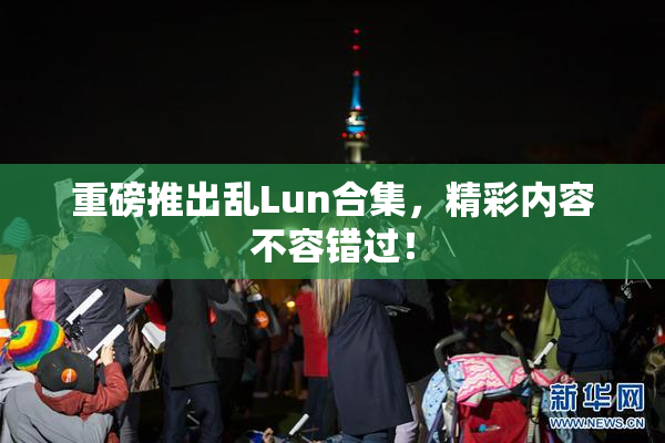 重磅推出乱Lun合集，精彩内容不容错过！