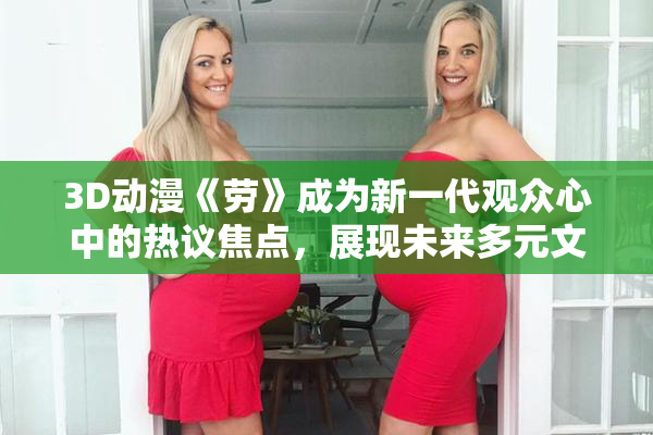 3D动漫《劳》成为新一代观众心中的热议焦点，展现未来多元文化魅力