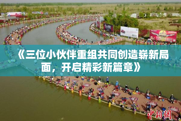 《三位小伙伴重组共同创造崭新局面，开启精彩新篇章》