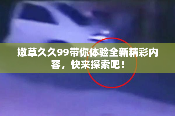 嫩草久久99带你体验全新精彩内容，快来探索吧！