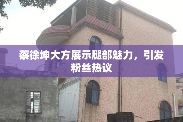 蔡徐坤大方展示腿部魅力，引发粉丝热议