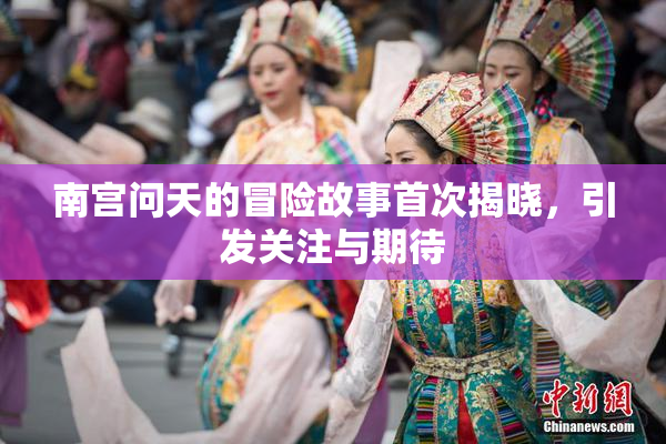 南宫问天的冒险故事首次揭晓，引发关注与期待