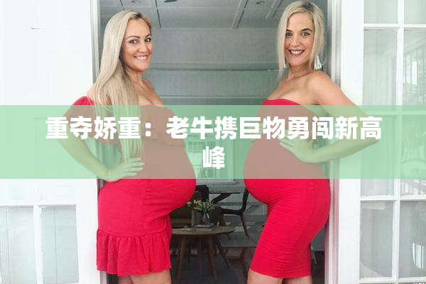 重夺娇重：老牛携巨物勇闯新高峰