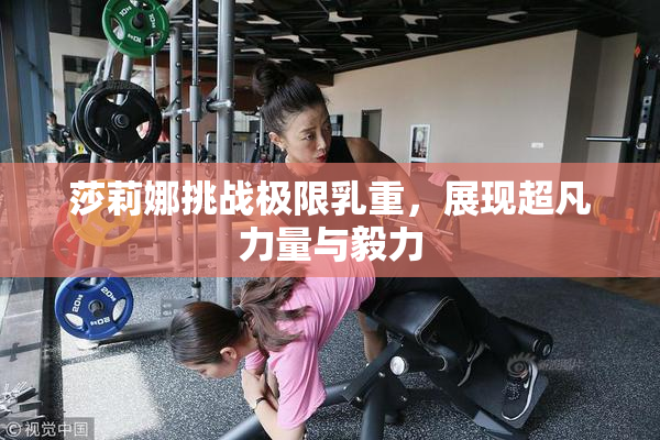 莎莉娜挑战极限乳重，展现超凡力量与毅力